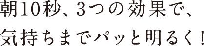 朝10秒、3つの効果で、気持ちまでパッと明るく!