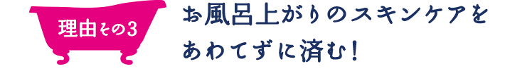 理由その3 お風呂上がりのスキンケアをあわてずに済む！