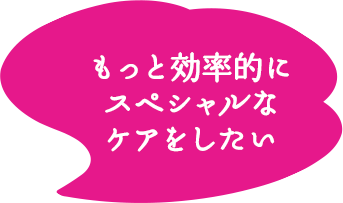 もっと効率的にスペシャルなケアをしたい