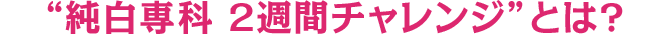 純白専科 2週間チャレンジ”とは?